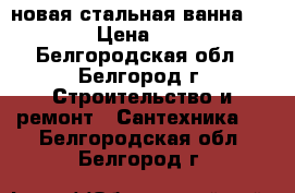 новая стальная ванна 170*70 › Цена ­ 4 000 - Белгородская обл., Белгород г. Строительство и ремонт » Сантехника   . Белгородская обл.,Белгород г.